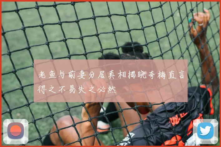 老鱼与前妻分居真相揭晓夸梅直言得之不易失之必然