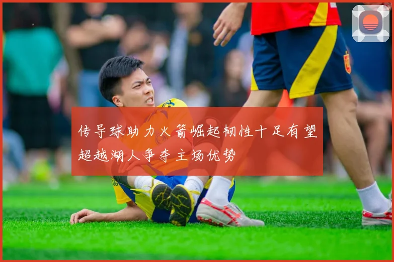 传导球助力火箭崛起韧性十足有望超越湖人争夺主场优势