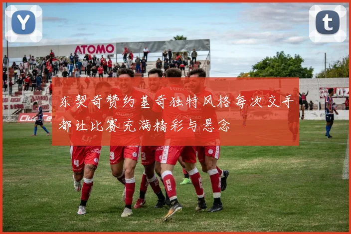 东契奇赞约基奇独特风格每次交手都让比赛充满精彩与悬念