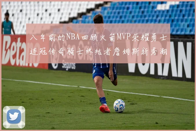 八年前的NBA回顾火箭MVP荣耀勇士连冠传奇骑士终结者詹姆斯新秀潮流涌动