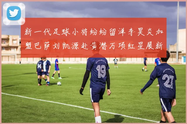 新一代足球小将纷纷留洋李昊炎加盟巴萨刘凯源赴黄潜万项红星展新希望