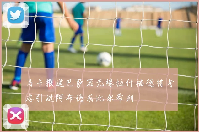 马卡报道巴萨若无缘拉什福德将考虑引进阿布德或比尔希利