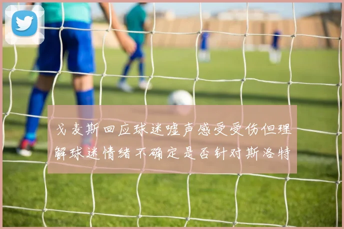 戈麦斯回应球迷嘘声感受受伤但理解球迷情绪不确定是否针对斯洛特