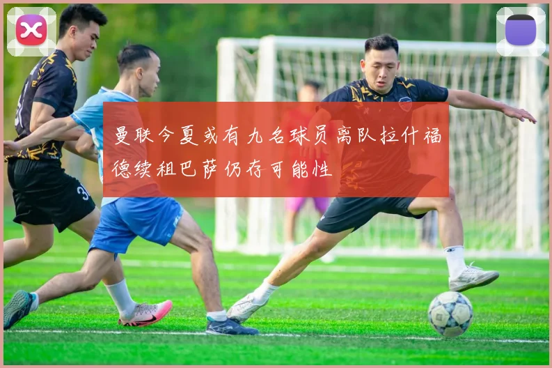 曼联今夏或有九名球员离队拉什福德续租巴萨仍存可能性