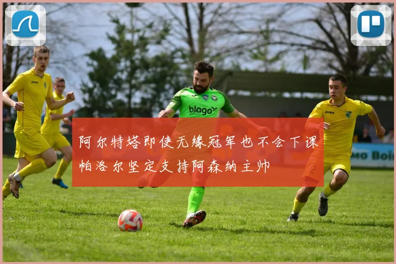 阿尔特塔即使无缘冠军也不会下课帕洛尔坚定支持阿森纳主帅