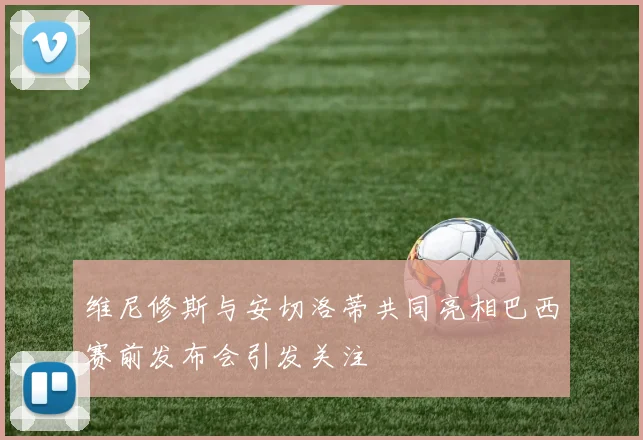 维尼修斯与安切洛蒂共同亮相巴西赛前发布会引发关注