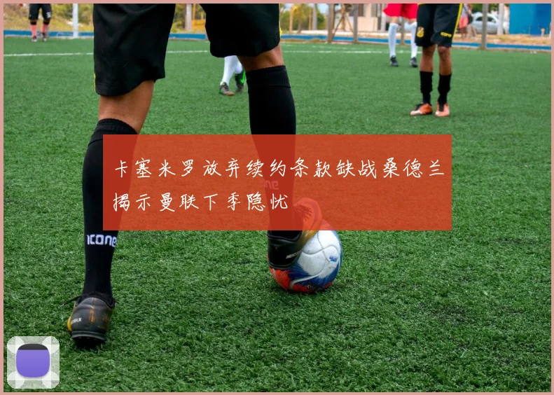 卡塞米罗放弃续约条款缺战桑德兰揭示曼联下季隐忧