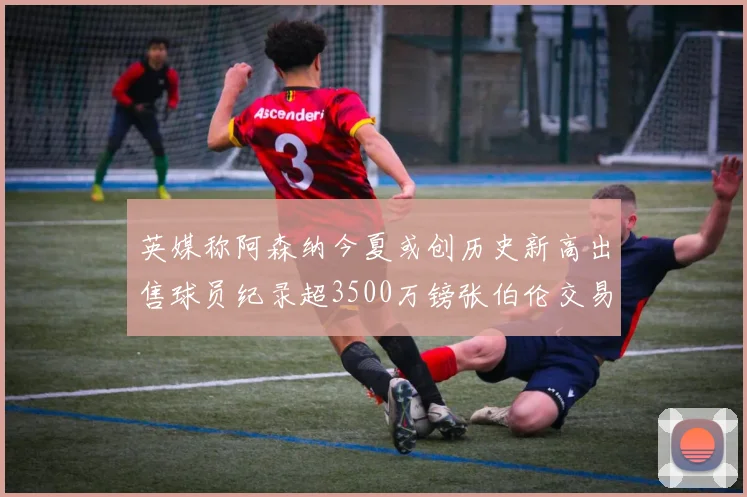 英媒称阿森纳今夏或创历史新高出售球员纪录超3500万镑张伯伦交易