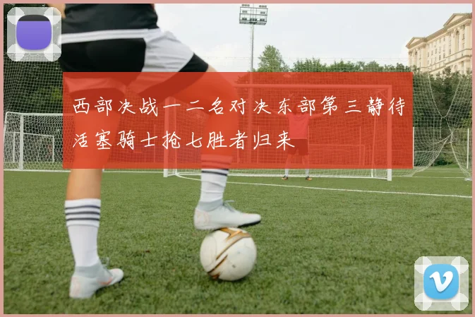 西部决战一二名对决东部第三静待活塞骑士抢七胜者归来