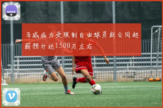 马威成为受限制自由球员新合同起薪预计达1500万左右