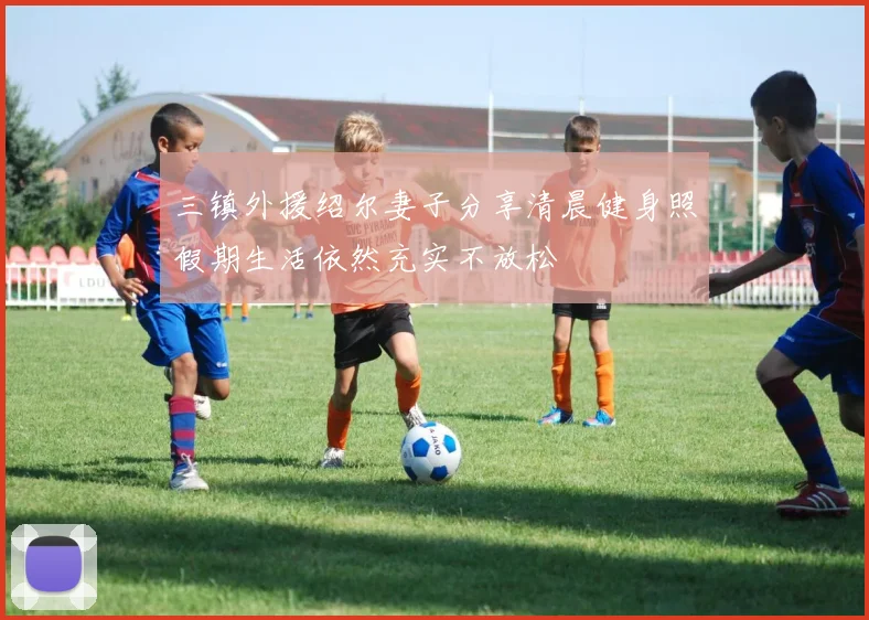 三镇外援绍尔妻子分享清晨健身照假期生活依然充实不放松