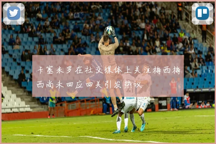 卡塞米罗在社交媒体上关注梅西梅西尚未回应回关引发热议