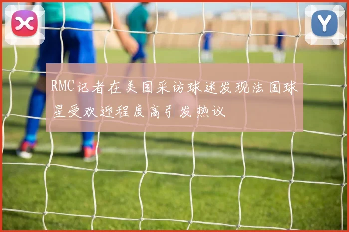 RMC记者在美国采访球迷发现法国球星受欢迎程度高引发热议