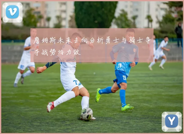 詹姆斯未来去向分析勇士与骑士争夺战势均力敌