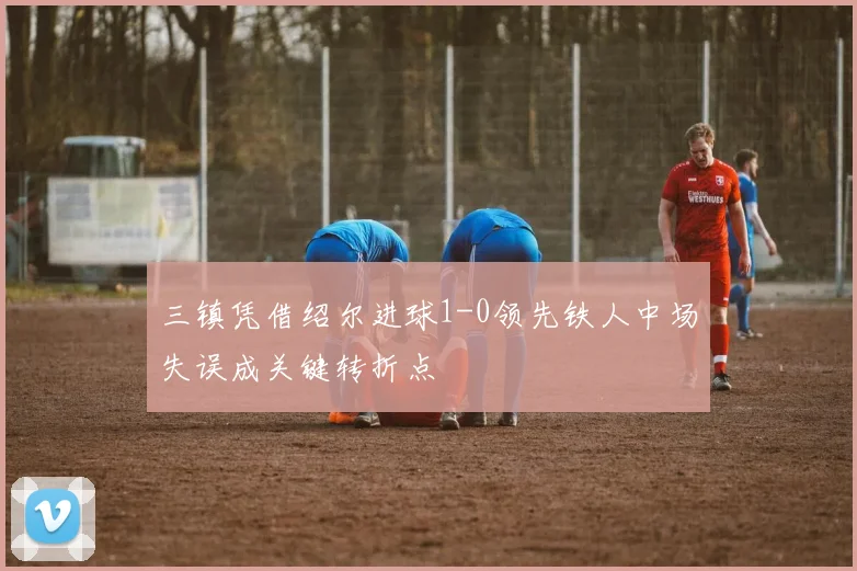 三镇凭借绍尔进球1-0领先铁人中场失误成关键转折点