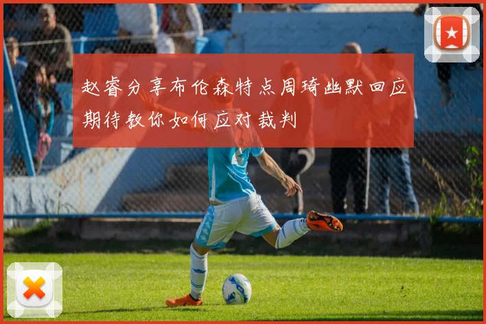 赵睿分享布伦森特点周琦幽默回应期待教你如何应对裁判