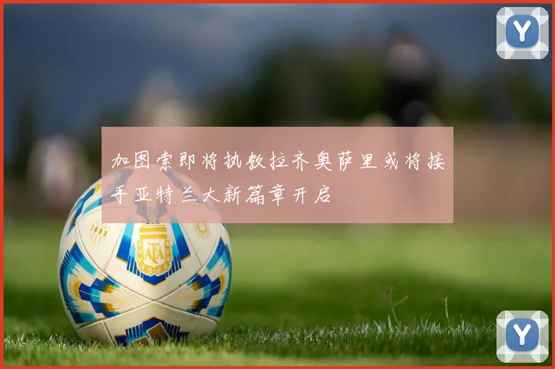 加图索即将执教拉齐奥萨里或将接手亚特兰大新篇章开启