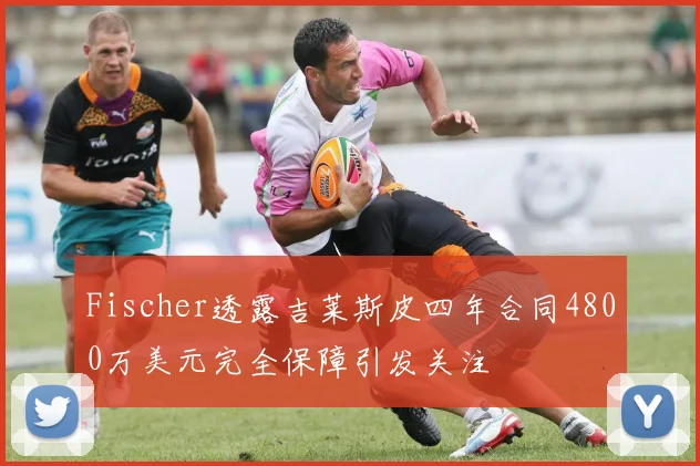 Fischer透露吉莱斯皮四年合同4800万美元完全保障引发关注